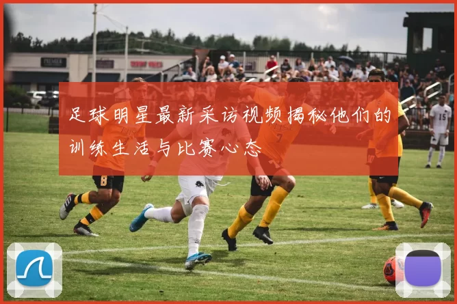 足球明星最新采访视频揭秘他们的训练生活与比赛心态