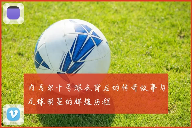 内马尔十号球衣背后的传奇故事与足球明星的辉煌历程