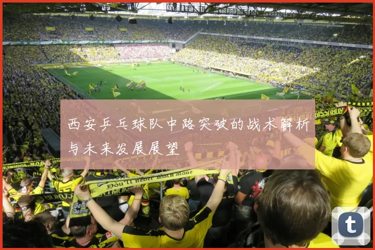 西安乒乓球队中路突破的战术解析与未来发展展望