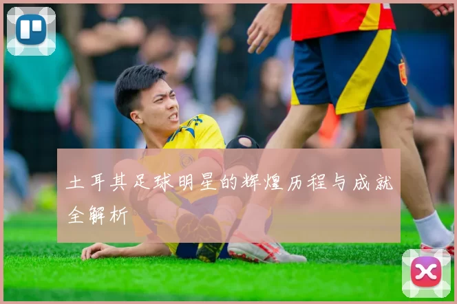 土耳其足球明星的辉煌历程与成就全解析
