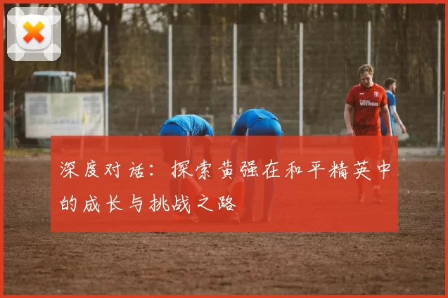 深度对话：探索黄强在和平精英中的成长与挑战之路