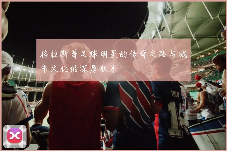格拉斯哥足球明星的传奇之路与城市文化的深厚联系