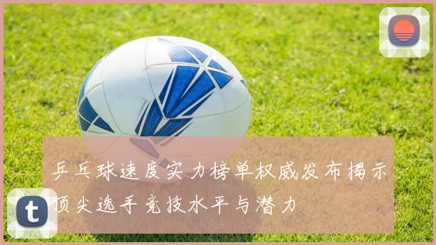 乒乓球速度实力榜单权威发布揭示顶尖选手竞技水平与潜力