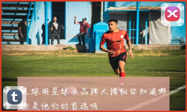 足球明星球衣品牌大揭秘你知道哪些是他们的首选吗