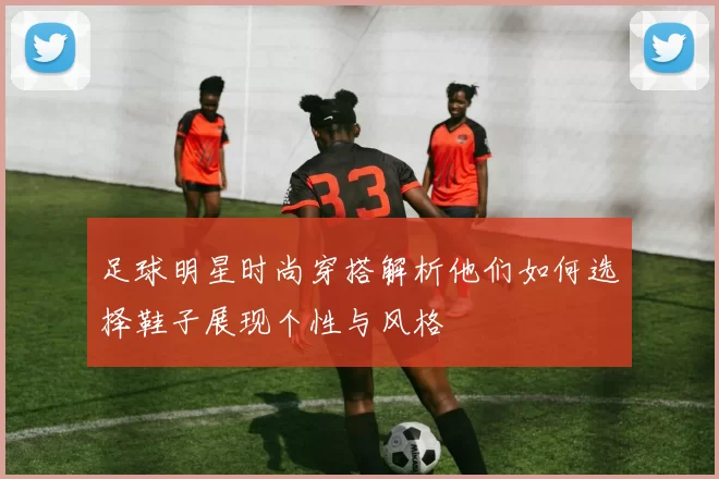足球明星时尚穿搭解析他们如何选择鞋子展现个性与风格