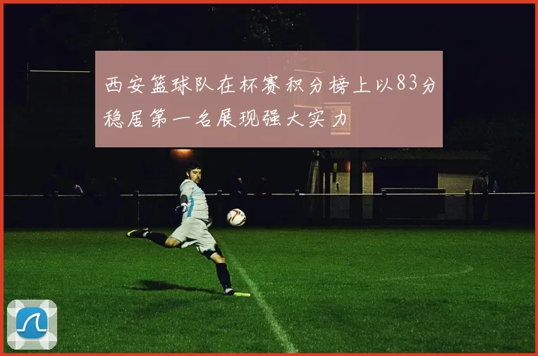 西安篮球队在杯赛积分榜上以83分稳居第一名展现强大实力