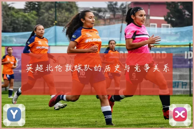 英超北伦敦球队的历史与竞争关系