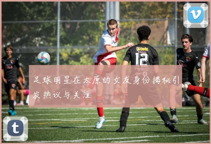 足球明星在太原的女友身份揭秘引发热议与关注