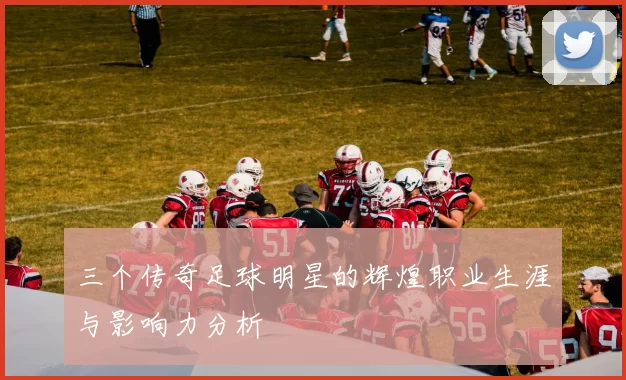 三个传奇足球明星的辉煌职业生涯与影响力分析