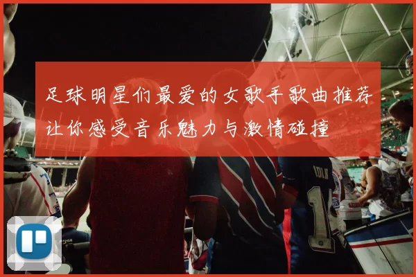 足球明星们最爱的女歌手歌曲推荐让你感受音乐魅力与激情碰撞