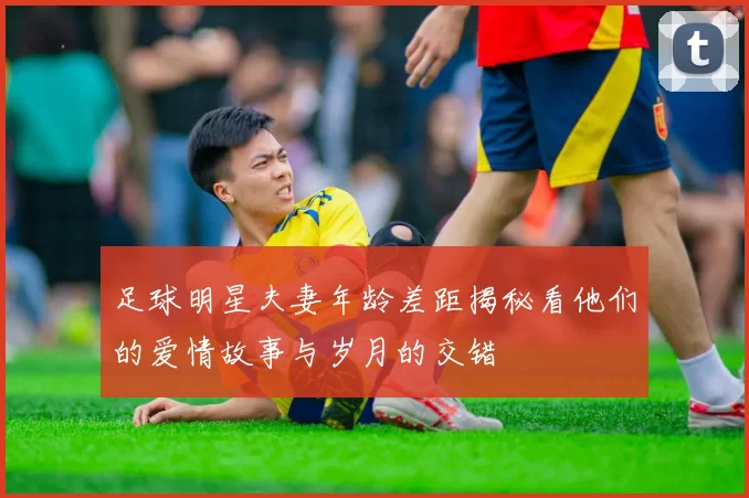 足球明星夫妻年龄差距揭秘看他们的爱情故事与岁月的交错