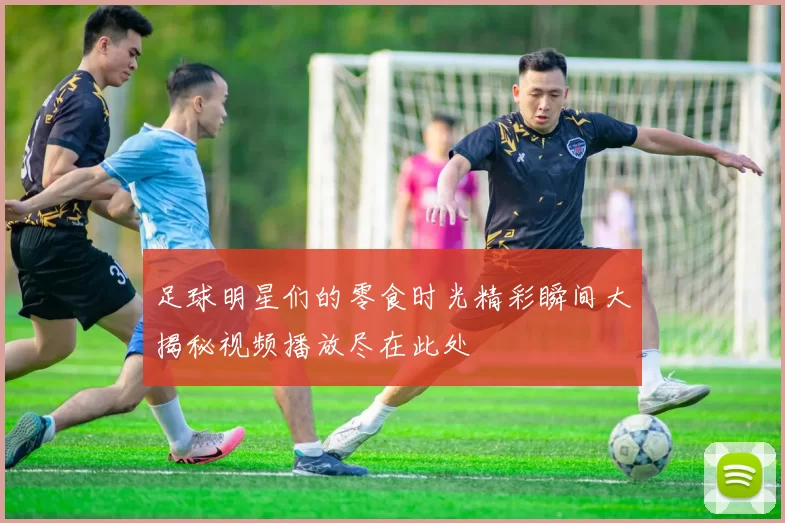 足球明星们的零食时光精彩瞬间大揭秘视频播放尽在此处