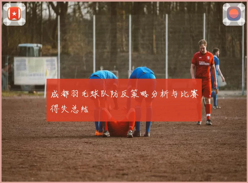 成都羽毛球队防反策略分析与比赛得失总结