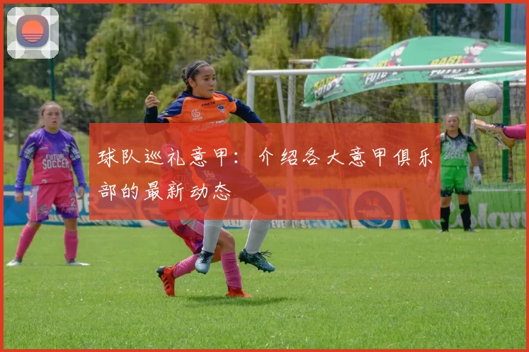 球队巡礼意甲：介绍各大意甲俱乐部的最新动态