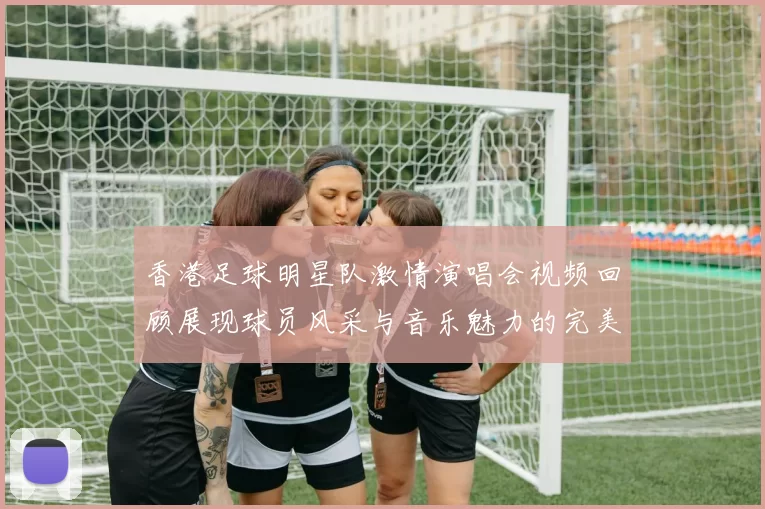 香港足球明星队激情演唱会视频回顾展现球员风采与音乐魅力的完美结合