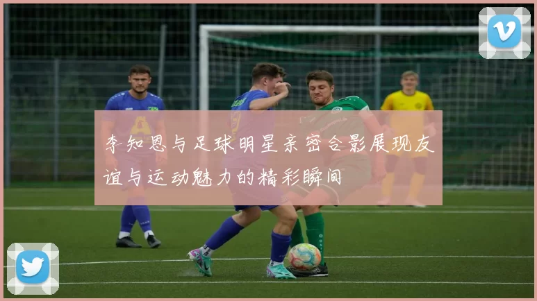 李知恩与足球明星亲密合影展现友谊与运动魅力的精彩瞬间