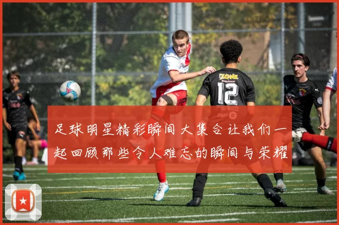 足球明星精彩瞬间大集合让我们一起回顾那些令人难忘的瞬间与荣耀