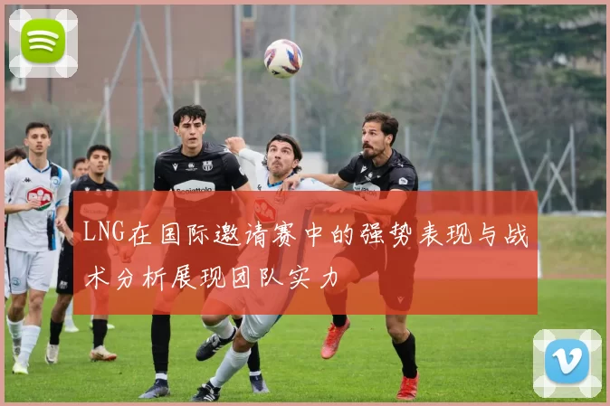 LNG在国际邀请赛中的强势表现与战术分析展现团队实力