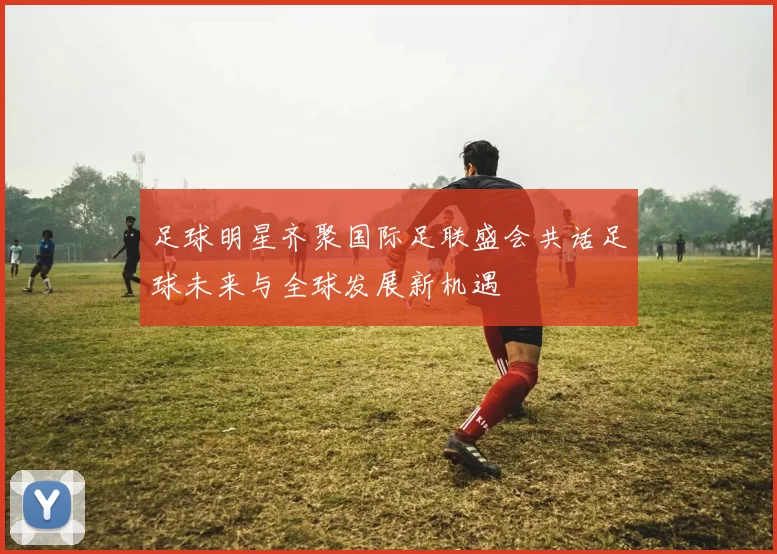 足球明星齐聚国际足联盛会共话足球未来与全球发展新机遇