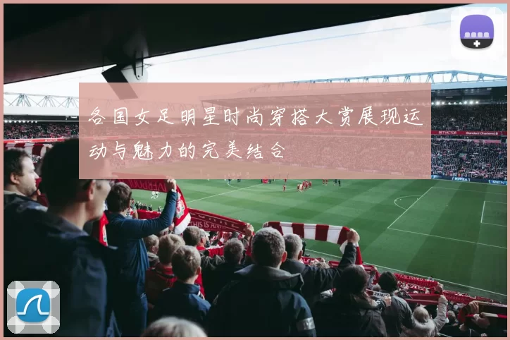 各国女足明星时尚穿搭大赏展现运动与魅力的完美结合