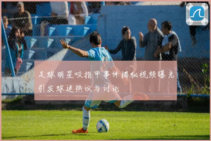 足球明星咬指甲事件揭秘视频曝光引发球迷热议与讨论