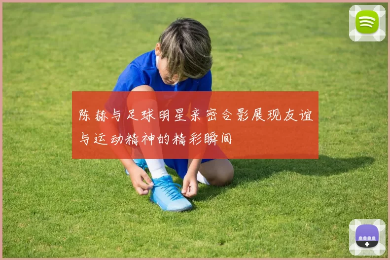 陈赫与足球明星亲密合影展现友谊与运动精神的精彩瞬间