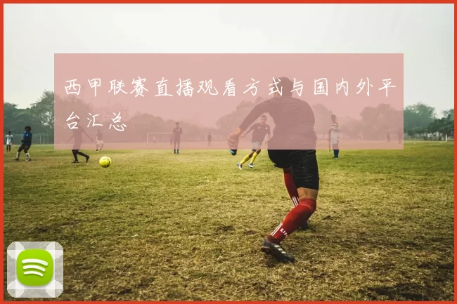 西甲联赛直播观看方式与国内外平台汇总