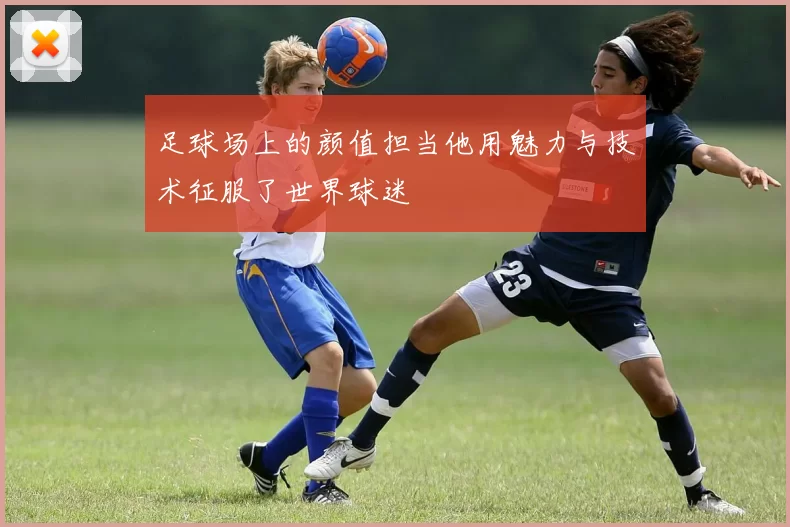 足球场上的颜值担当他用魅力与技术征服了世界球迷