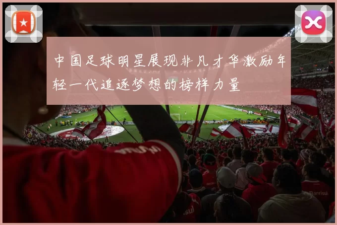 中国足球明星展现非凡才华激励年轻一代追逐梦想的榜样力量