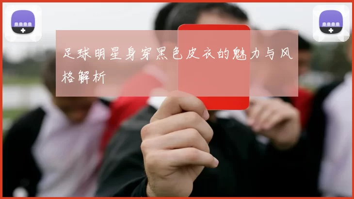 足球明星身穿黑色皮衣的魅力与风格解析