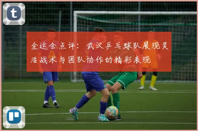 全运会点评：武汉乒乓球队展现灵活战术与团队协作的精彩表现