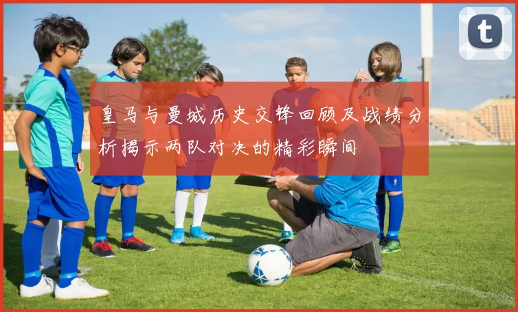 皇马与曼城历史交锋回顾及战绩分析揭示两队对决的精彩瞬间