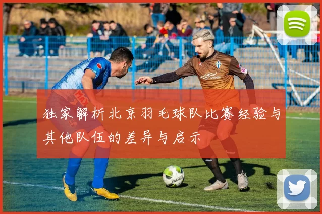独家解析北京羽毛球队比赛经验与其他队伍的差异与启示