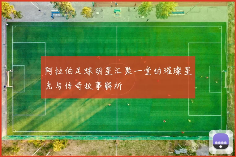 阿拉伯足球明星汇聚一堂的璀璨星光与传奇故事解析