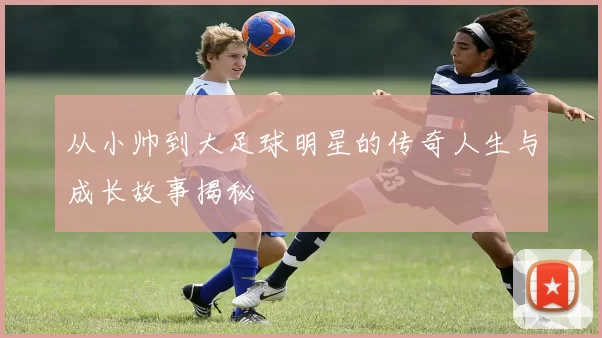 从小帅到大足球明星的传奇人生与成长故事揭秘