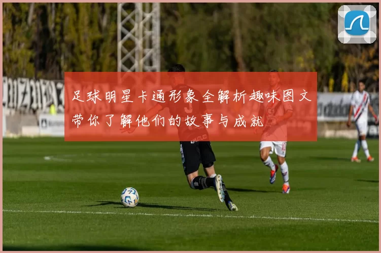 足球明星卡通形象全解析趣味图文带你了解他们的故事与成就