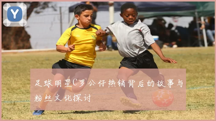 足球明星C罗公仔热销背后的故事与粉丝文化探讨