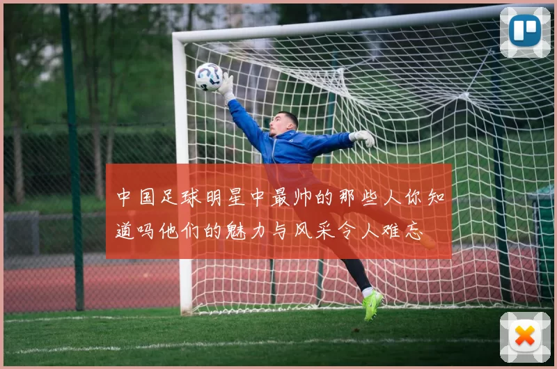 中国足球明星中最帅的那些人你知道吗他们的魅力与风采令人难忘