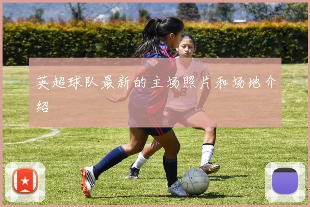 英超球队最新的主场照片和场地介绍