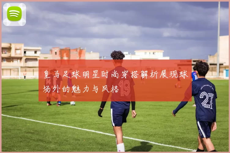皇马足球明星时尚穿搭解析展现球场外的魅力与风格