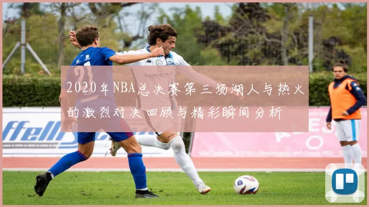 2020年NBA总决赛第三场湖人与热火的激烈对决回顾与精彩瞬间分析