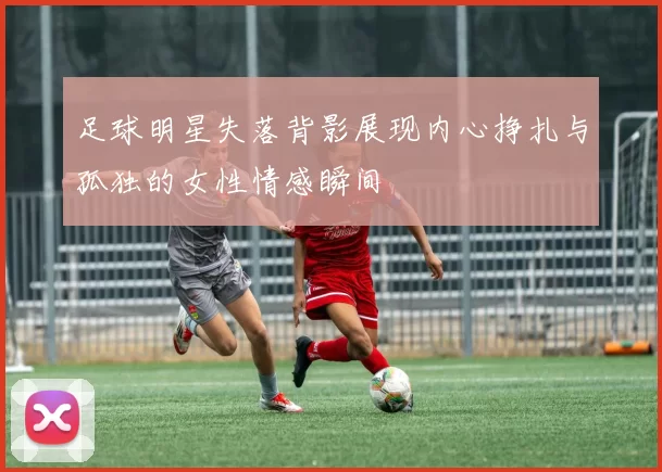 足球明星失落背影展现内心挣扎与孤独的女性情感瞬间