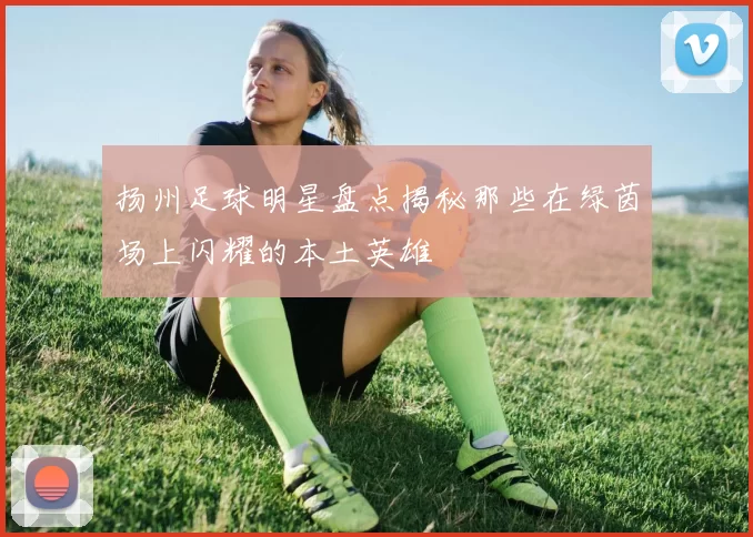 扬州足球明星盘点揭秘那些在绿茵场上闪耀的本土英雄