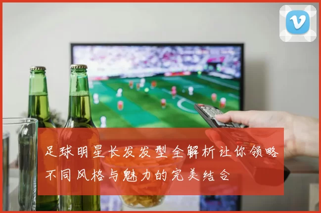 足球明星长发发型全解析让你领略不同风格与魅力的完美结合