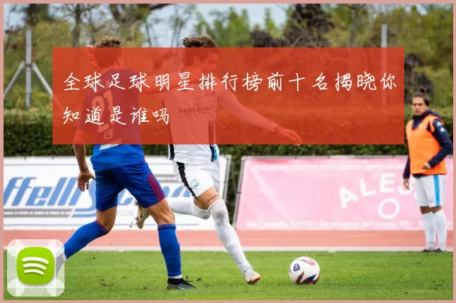 全球足球明星排行榜前十名揭晓你知道是谁吗