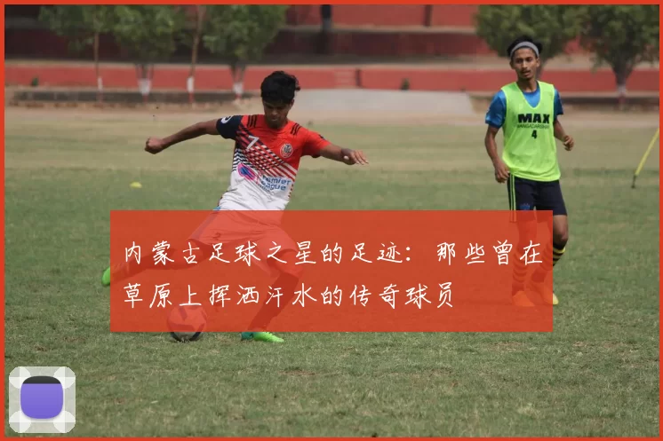 内蒙古足球之星的足迹：那些曾在草原上挥洒汗水的传奇球员