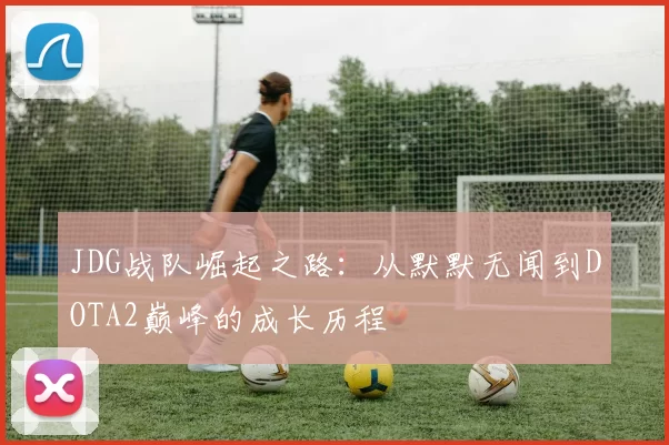 JDG战队崛起之路：从默默无闻到DOTA2巅峰的成长历程