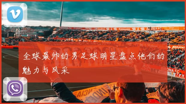 全球最帅的男足球明星盘点他们的魅力与风采