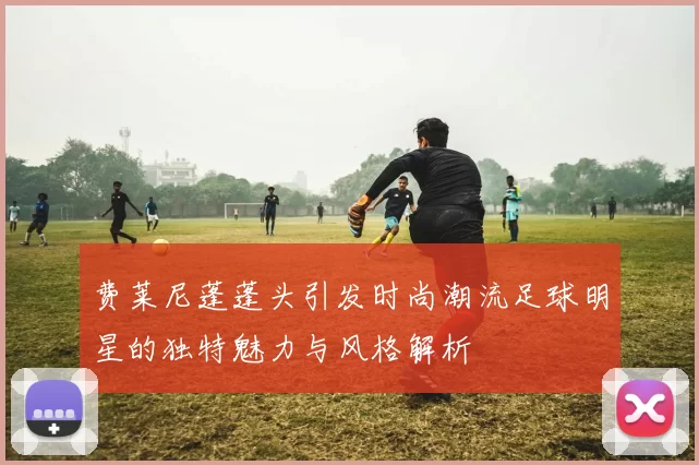 费莱尼蓬蓬头引发时尚潮流足球明星的独特魅力与风格解析