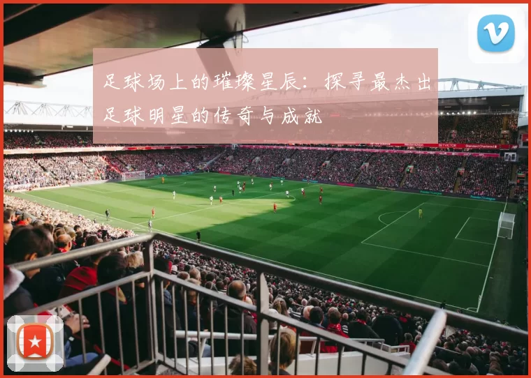 足球场上的璀璨星辰：探寻最杰出足球明星的传奇与成就